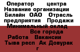 Оператор Call-центра › Название организации ­ Билайн, ОАО › Отрасль предприятия ­ Продажи › Минимальный оклад ­ 35 000 - Все города Работа » Вакансии   . Тыва респ.,Ак-Довурак г.
